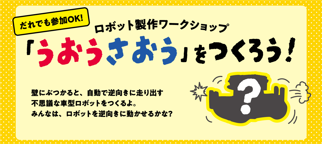 誰でも参加OK!　ロボット製作ワークショップ　「うおうさおう」をつくろう！　壁にぶつかると、自動で逆k向きに走り出す不思議な車型ロボットをつくるよ。みんなは、ロボットを逆向きに動かせるかな？