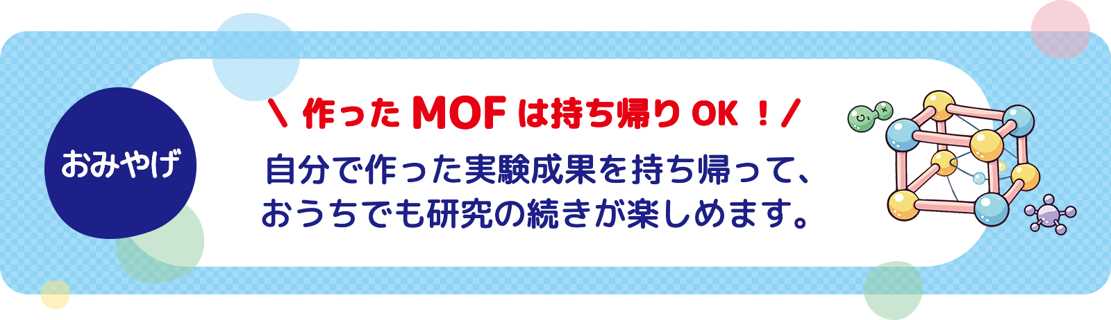 おみやげ 自分で作った実験成果を持ち帰って、おうちでも研究の続きが楽しめます。