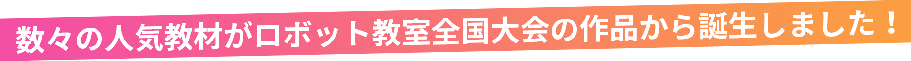 数々の人気教材がロボット教室全国大会の作品から誕生しました！
